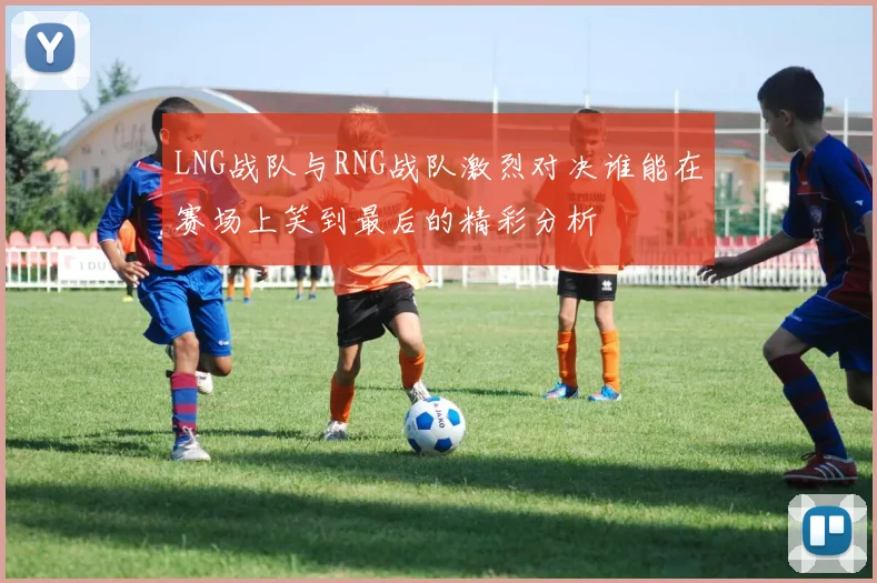 LNG战队与RNG战队激烈对决谁能在赛场上笑到最后的精彩分析