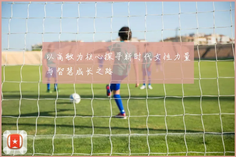 以高敏为核心探寻新时代女性力量与智慧成长之路