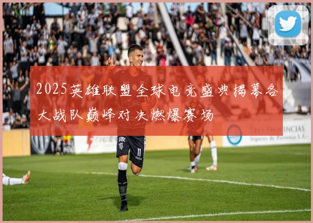 2025英雄联盟全球电竞盛典揭幕各大战队巅峰对决燃爆赛场