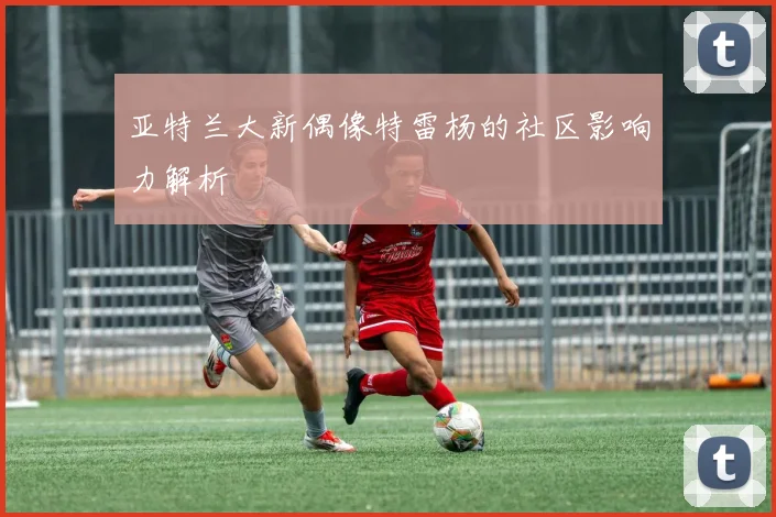 亚特兰大新偶像特雷杨的社区影响力解析