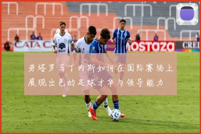 劳塔罗马丁内斯如何在国际赛场上展现出色的足球才华与领导能力