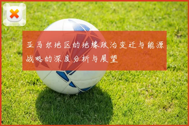 亚马尔地区的地缘政治变迁与能源战略的深度分析与展望