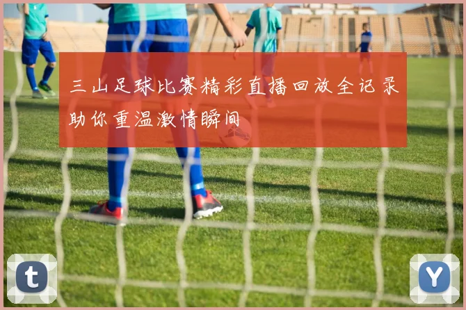 三山足球比赛精彩直播回放全记录助你重温激情瞬间