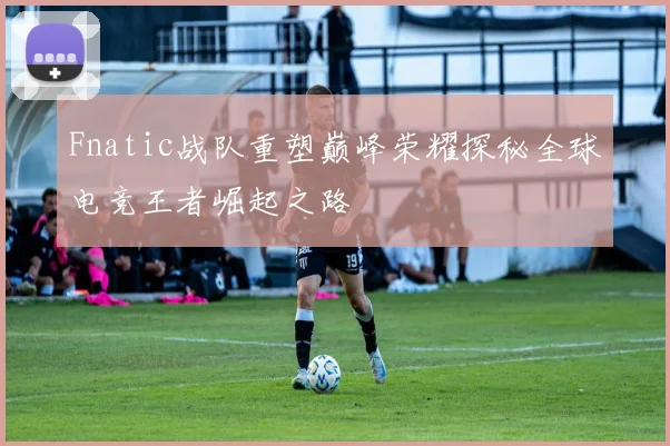 Fnatic战队重塑巅峰荣耀探秘全球电竞王者崛起之路