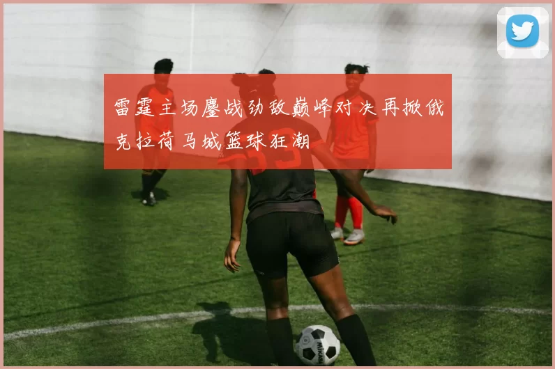 雷霆主场鏖战劲敌巅峰对决再掀俄克拉荷马城篮球狂潮