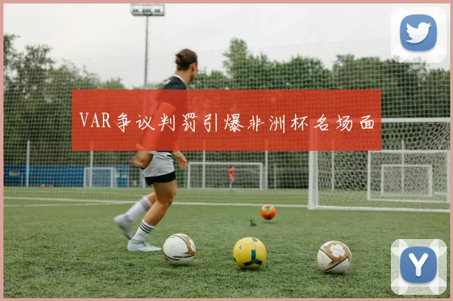 VAR争议判罚引爆非洲杯名场面