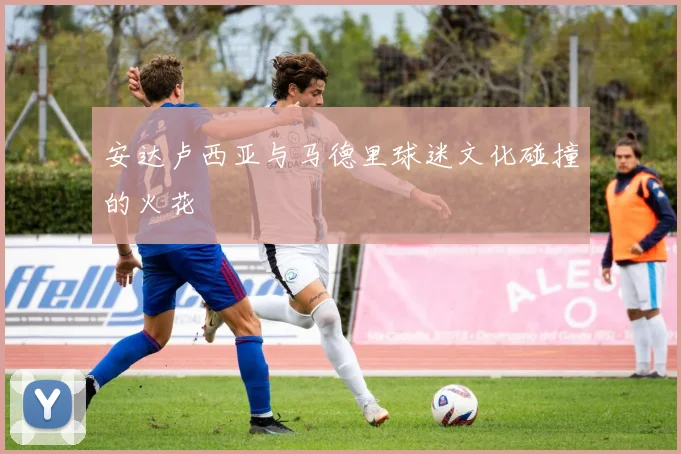 安达卢西亚与马德里球迷文化碰撞的火花