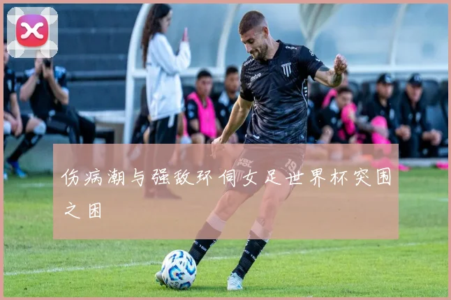 伤病潮与强敌环伺女足世界杯突围之困