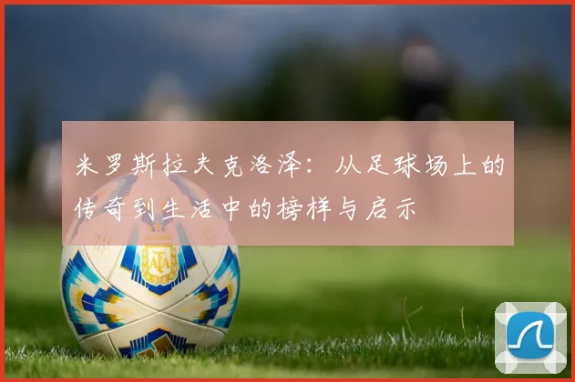 米罗斯拉夫克洛泽：从足球场上的传奇到生活中的榜样与启示