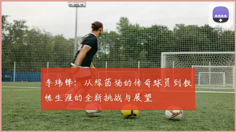 李玮锋：从绿茵场的传奇球员到教练生涯的全新挑战与展望