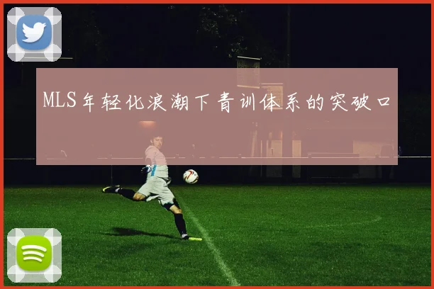MLS年轻化浪潮下青训体系的突破口
